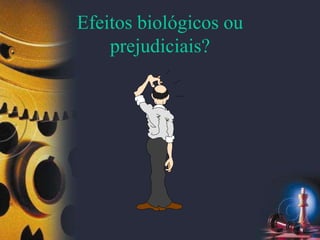 Efeitos biológicos ou
prejudiciais?
 