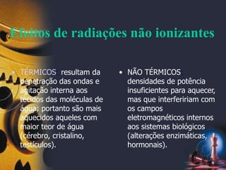 Efeitos de radiações não ionizantes
• TÉRMICOS: resultam da
penetração das ondas e
agitação interna aos
tecidos das moléculas de
água; portanto são mais
aquecidos aqueles com
maior teor de água
(cérebro, cristalino,
testículos).
• NÃO TÉRMICOS:
densidades de potência
insuficientes para aquecer,
mas que interfeririam com
os campos
eletromagnéticos internos
aos sistemas biológicos
(alterações enzimáticas,
hormonais).
 