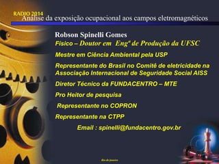 RADIO 2014
Físico – Doutor em Engª de Produção da UFSC
Mestre em Ciência Ambiental pela USP
Representante do Brasil no Comitê de eletricidade na
Associação Internacional de Seguridade Social AISS
Diretor Técnico da FUNDACENTRO – MTE
Pro Heitor de pesquisa
Representante no COPRON
Representante na CTPP
Email : spinelli@fundacentro.gov.br
Riode Janeiro
Robson Spinelli Gomes
Análise da exposição ocupacional aos campos eletromagnéticos
 