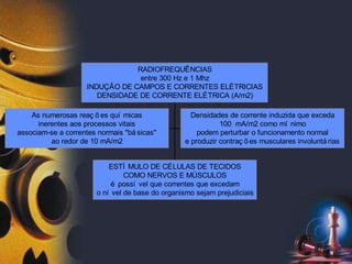 As numerosas reaç õ es quí micas
inerentes aos processos vitais
associam-se a correntes normais "bá sicas"
ao redor de 10 mA/m2
Densidades de corrente induzida que exceda
100 mA/m2 como mí nimo
podem perturbar o funcionamento normal
e produzir contraç õ es musculares involuntá rias
ESTÍ MULO DE CÉLULAS DE TECIDOS
COMO NERVOS E MÚSCULOS
é possí vel que correntes que excedam
o ní vel de base do organismo sejam prejudiciais
RADIOFREQUÊNCIAS
entre 300 Hz e 1 Mhz
INDUÇÃO DE CAMPOS E CORRENTES ELÉTRICIAS
DENSIDADE DE CORRENTE ELÉTRICA (A/m2)
 
