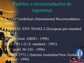 Padrões e recomendações de
segurança
• ICNIRP Guidelines (International Recomendation -
1998)
• CENELEC ENV 501662-2 (European pre-standard
- 1998)
• ACGIH (trad. ABHO - 1998)
• IEEE C95.1 (U.S. standard - 1991)
• FCC (publ. 96-326 - 1996)
• AS/NZS 2772.1 (Interim Australian/New Zealand
standard - 1998)
 