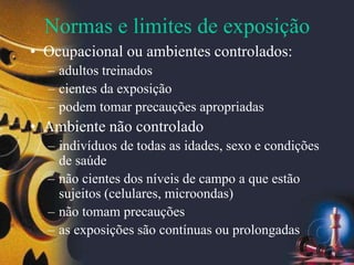 Normas e limites de exposição
• Ocupacional ou ambientes controlados:
– adultos treinados
– cientes da exposição
– podem tomar precauções apropriadas
• Ambiente não controlado
– indivíduos de todas as idades, sexo e condições
de saúde
– não cientes dos níveis de campo a que estão
sujeitos (celulares, microondas)
– não tomam precauções
– as exposições são contínuas ou prolongadas
 