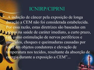 ICNIRP/CIPRNI
“...A indução de câncer pela exposição de longa
duração a CEM não foi considerada estabelecida.
Por essa razão, estas diretrizes são baseadas em
efeitos na saúde de caráter imediato, a curto prazo,
tais como estimulação de nervos periféricos e
músculos, choques e queimaduras causadas por
tocar em objetos condutores e elevação de
temperatura nos tecidos, resultante da absorção de
energia durante a exposição a CEM”...
 
