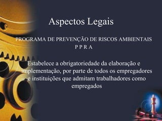 Aspectos Legais
PROGRAMA DE PREVENÇÃO DE RISCOS AMBIENTAIS
P P R A
Estabelece a obrigatoriedade da elaboração e
implementação, por parte de todos os empregadores
e instituições que admitam trabalhadores como
empregados
 