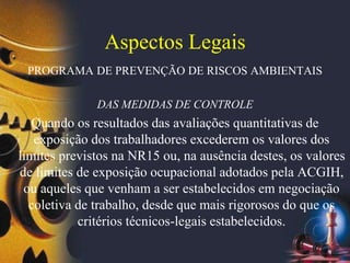 Aspectos Legais
PROGRAMA DE PREVENÇÃO DE RISCOS AMBIENTAIS
DAS MEDIDAS DE CONTROLE
Quando os resultados das avaliações quantitativas de
exposição dos trabalhadores excederem os valores dos
limites previstos na NR15 ou, na ausência destes, os valores
de limites de exposição ocupacional adotados pela ACGIH,
ou aqueles que venham a ser estabelecidos em negociação
coletiva de trabalho, desde que mais rigorosos do que os
critérios técnicos-legais estabelecidos.
 