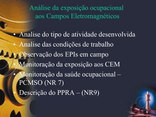 Análise da exposição ocupacional
aos Campos Eletromagnéticos
• Analise do tipo de atividade desenvolvida
• Analise das condições de trabalho
• Observação dos EPIs em campo
• Monitoração da exposição aos CEM
• Monitoração da saúde ocupacional –
PCMSO (NR 7)
• Descrição do PPRA – (NR9)
 