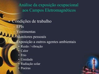 Análise da exposição ocupacional
aos Campos Eletromagnéticos
• Condições de trabalho
– EPIs
– Vestimentas
– Monitores pessoais
– Exposição a outros agentes ambientais
• Ruido / vibração
• Calor
• Frio
• Umidade
• Radiação solar
• Poeiras
 