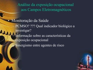 Análise da exposição ocupacional
aos Campos Eletromagnéticos
• Monitoração da Saúde
– PCMSO? ??? Qual indicador biológico a
investigar?
– Informação sobre as características da
exposição ocupacional
– Sinergismo entre agentes de risco
 