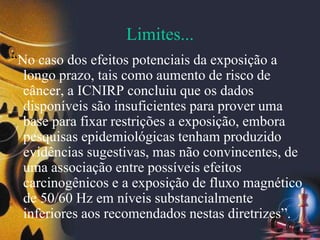 Limites...
“No caso dos efeitos potenciais da exposição a
longo prazo, tais como aumento de risco de
câncer, a ICNIRP concluiu que os dados
disponíveis são insuficientes para prover uma
base para fixar restrições a exposição, embora
pesquisas epidemiológicas tenham produzido
evidências sugestivas, mas não convincentes, de
uma associação entre possíveis efeitos
carcinogênicos e a exposição de fluxo magnético
de 50/60 Hz em níveis substancialmente
inferiores aos recomendados nestas diretrizes”.
 