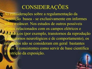 CONSIDERAÇÕES
- As considerações sobre a regulamentação da
exposição basea - se exclusivamente em informes
sobre o câncer. Nos estudos de outros possíveis
efeitos relacionados com os campos elétricos e
magnéticos (por exemplo, transtornos da reprodução
e transtornos neurológicos e de comportamento), os
resultados não se consideram em geral bastantes
claros e consistentes como servir de base científica
a restrição da exposição.
 