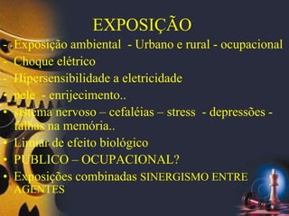 EXPOSIÇÃO
- Exposição ambiental - Urbano e rural - ocupacional
- Choque elétrico
- Hipersensibilidade a eletricidade
• pele - enrijecimento..
• sistema nervoso – cefaléias – stress - depressões -
falhas na memória..
• Limiar de efeito biológico
• PUBLICO – OCUPACIONAL?
• Exposições combinadas SINERGISMO ENTRE
AGENTES
 