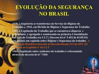 EVOLUÇÃO DA SEGURANÇA
NO BRASIL
• 1938, a inspetoria se transforma em Serviço de Higiene do
Trabalho e, 1942, em Divisão de Higiene e Segurança do Trabalho
• 1943, a Legislação do Trabalho que se encontrava dispersa e
redundante, é agrupada e condensada na primeira Consolidação
das Leis do Trabalho era CLT ( Decreto lei n° 5.452 de 01/05/43)
que incluía um capítulo sobre Higiene e Segurança do trabalho. A
Legislação Brasileira baseada na Recomendação 112 da OIT, foi
expressa no Capítulo V da CLT
• 1944 a legislação sobre acidentes do trabalho é reformulada
através do decreto-lei n° 7.036
 