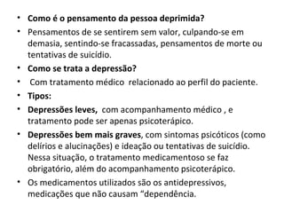 • Como é o pensamento da pessoa deprimida?
• Pensamentos de se sentirem sem valor, culpando-se em
  demasia, sentindo-se fracassadas, pensamentos de morte ou
  tentativas de suicídio.
• Como se trata a depressão?
• Com tratamento médico relacionado ao perfil do paciente.
• Tipos:
• Depressões leves, com acompanhamento médico , e
  tratamento pode ser apenas psicoterápico.
• Depressões bem mais graves, com sintomas psicóticos (como
  delírios e alucinações) e ideação ou tentativas de suicídio.
  Nessa situação, o tratamento medicamentoso se faz
  obrigatório, além do acompanhamento psicoterápico.
• Os medicamentos utilizados são os antidepressivos,
  medicações que não causam “dependência.
 