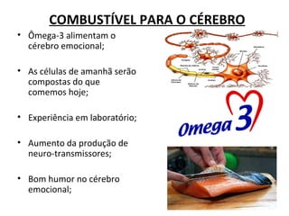 COMBUSTÍVEL PARA O CÉREBRO
• Ômega-3 alimentam o
  cérebro emocional;

• As células de amanhã serão
  compostas do que
  comemos hoje;

• Experiência em laboratório;

• Aumento da produção de
  neuro-transmissores;

• Bom humor no cérebro
  emocional;
 