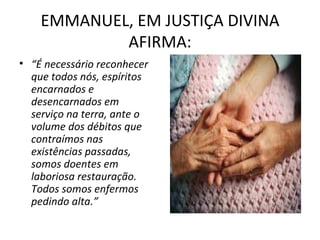 EMMANUEL, EM JUSTIÇA DIVINA
            AFIRMA:
• “É necessário reconhecer
  que todos nós, espíritos
  encarnados e
  desencarnados em
  serviço na terra, ante o
  volume dos débitos que
  contraímos nas
  existências passadas,
  somos doentes em
  laboriosa restauração.
  Todos somos enfermos
  pedindo alta.”
 