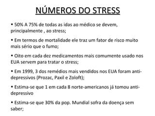 NÚMEROS DO STRESS
• 50% A 75% de todas as idas ao médico se devem,
principalmente , ao stress;
• Em termos de mortalidade ele traz um fator de risco muito
mais sério que o fumo;
• Oito em cada dez medicamentos mais comumente usado nos
EUA servem para tratar o stress;
• Em 1999, 3 dos remédios mais vendidos nos EUA foram anti-
depressivos (Prozac, Paxil e Zoloft);
• Estima-se que 1 em cada 8 norte-americanos já tomou anti-
depressivo
• Estima-se que 30% da pop. Mundial sofra da doença sem
saber;
 