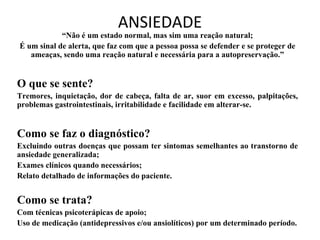 ANSIEDADE
            “Não é um estado normal, mas sim uma reação natural;
É um sinal de alerta, que faz com que a pessoa possa se defender e se proteger de
   ameaças, sendo uma reação natural e necessária para a autopreservação.”


O que se sente?
Tremores, inquietação, dor de cabeça, falta de ar, suor em excesso, palpitações,
problemas gastrointestinais, irritabilidade e facilidade em alterar-se.


Como se faz o diagnóstico?
Excluindo outras doenças que possam ter sintomas semelhantes ao transtorno de
ansiedade generalizada;
Exames clínicos quando necessários;
Relato detalhado de informações do paciente.


Como se trata?
Com técnicas psicoterápicas de apoio;
Uso de medicação (antidepressivos e/ou ansiolíticos) por um determinado período.
 