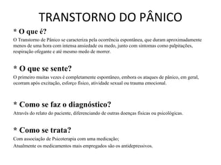 TRANSTORNO DO PÂNICO
* O que é?
O Transtorno de Pânico se caracteriza pela ocorrência espontânea, que duram aproximadamente
menos de uma hora com intensa ansiedade ou medo, junto com sintomas como palpitações,
respiração ofegante e até mesmo medo de morrer.


* O que se sente?
O primeiro muitas vezes é completamente espontâneo, embora os ataques de pânico, em geral,
ocorram após excitação, esforço físico, atividade sexual ou trauma emocional.



* Como se faz o diagnóstico?
Através do relato do paciente, diferenciando de outras doenças físicas ou psicológicas.


* Como se trata?
Com associação de Psicoterapia com uma medicação;
Atualmente os medicamentos mais empregados são os antidepressivos.
 