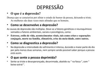 DEPRESSÃO
• O que é a depressão?
Doença que se caracteriza por afetar o estado de humor da pessoa, deixando-a triste.
   As mulheres são duas vezes mais afetadas que os homens.
• Como se desenvolve a depressão?
As causas de depressão são múltiplas. Deve-se a fatores genéticos e neuroquímicos
    somados a fatores ambientais, sociais e psicológicos, como:
 Estresse, estilo de vida, acontecimentos vitais, tais como crises e separações
    conjugais, morte na família, climatério, crise da meia-idade, entre outros.
• Como se diagnostica a depressão?
•   Na depressão a intensidade do sofrimento é intensa, durando a maior parte do dia
    por pelo menos duas semanas, nem sempre sendo possível saber porque a pessoa
    está assim.
• O que sente a pessoa deprimida?
•   Sente-se triste e desesperançado, desanimado, abatido ou " na fossa ", com "
    baixo-astral ".
 