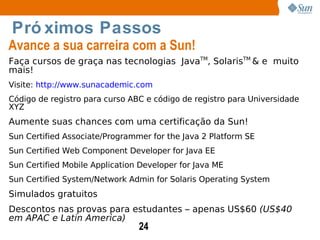 Próximos Passos Avance a sua carreira com a Sun! Faça cursos de graça nas tecnologias  Java TM ,  Solaris TM  & e  muito mais! Visite:  http://www.sunacademic.com Código de registro para curso ABC e código de registro para Universidade XYZ Aumente suas chances com uma certificação da Sun! Sun Certified Associate/Programmer for the Java 2 Platform SE Sun Certified Web Component Developer for Java EE Sun Certified Mobile Application Developer for Java ME Sun Certified System/Network Admin for Solaris Operating System  Simulados gratuitos Descontos nas provas para estudantes – apenas US$60  (US$40 em APAC e Latin America) 