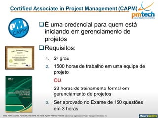 PMI®, PMP®, CAPM®, PMI-ACP®, PMI-RMP®, PMI-PBA®, PgMP® PfMP® e PMBOK® são marcas registradas do Project Management Institute, Inc
Certified Associate in Project Management (CAPM)
É uma credencial para quem está
iniciando em gerenciamento de
projetos
Requisitos:
1. 2o grau
2. 1500 horas de trabalho em uma equipe de
projeto
OU
23 horas de treinamento formal em
gerenciamento de projetos
3. Ser aprovado no Exame de 150 questões
em 3 horas
 