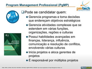 PMI®, PMP®, CAPM®, PMI-ACP®, PMI-RMP®, PMI-PBA®, PgMP® PfMP® e PMBOK® são marcas registradas do Project Management Institute, Inc
Program Management Professional (PgMP)
Pode se candidatar quem:
 Gerencia programas e toma decisões
que endereçam objetivos estratégicos
 Gerencia atividades complexas que se
estendem em várias funções,
organizações, regiões e culturas
 Possui habilidades avançadas em
finanças, liderança, influência,
comunicação e resolução de conflitos,
envolvendo várias culturas
 Inicia projetos e aloca gerentes de
projetos
 É responsável por múltiplos projetos
 