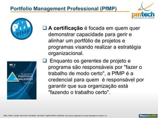 PMI®, PMP®, CAPM®, PMI-ACP®, PMI-RMP®, PMI-PBA®, PgMP® PfMP® e PMBOK® são marcas registradas do Project Management Institute, Inc
Portfolio Management Professional (PfMP)
 A certificação é focada em quem quer
demonstrar capacidade para gerir e
alinhar um portfólio de projetos e
programas visando realizar a estratégia
organizacional.
 Enquanto os gerentes de projeto e
programa são responsáveis por "fazer o
trabalho de modo certo", a PfMP é a
credencial para quem é responsável por
garantir que sua organização está
"fazendo o trabalho certo".
 