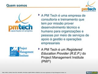 PMI®, PMP®, CAPM®, PMI-ACP®, PMI-RMP®, PMI-PBA®, PgMP® PfMP® e PMBOK® são marcas registradas do Project Management Institute, Inc
Quem somos
 A PM Tech é uma empresa de
consultoria e treinamento que
tem por missão prover
desenvolvimento técnico e
humano para organizações e
pessoas por meio de serviços de
apoio à gestão e operações
empresariais
 A PM Tech é um Registered
Education Provider (R.E.P.) do
Project Management Institute
(PMI®)
 