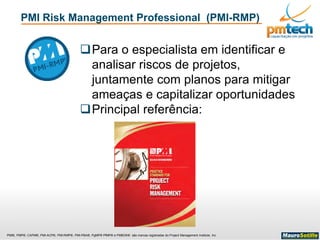 PMI®, PMP®, CAPM®, PMI-ACP®, PMI-RMP®, PMI-PBA®, PgMP® PfMP® e PMBOK® são marcas registradas do Project Management Institute, Inc
Para o especialista em identificar e
analisar riscos de projetos,
juntamente com planos para mitigar
ameaças e capitalizar oportunidades
Principal referência:
PMI Risk Management Professional (PMI-RMP)
 