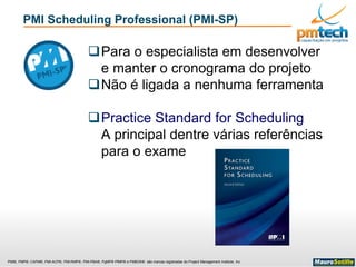 PMI®, PMP®, CAPM®, PMI-ACP®, PMI-RMP®, PMI-PBA®, PgMP® PfMP® e PMBOK® são marcas registradas do Project Management Institute, Inc
PMI Scheduling Professional (PMI-SP)
Para o especialista em desenvolver
e manter o cronograma do projeto
Não é ligada a nenhuma ferramenta
Practice Standard for Scheduling
A principal dentre várias referências
para o exame
 