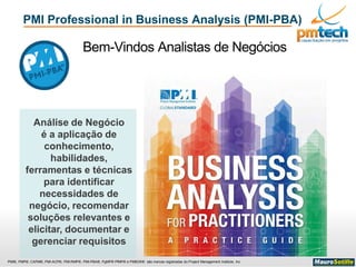PMI®, PMP®, CAPM®, PMI-ACP®, PMI-RMP®, PMI-PBA®, PgMP® PfMP® e PMBOK® são marcas registradas do Project Management Institute, Inc
PMI Professional in Business Analysis (PMI-PBA)
Bem-Vindos Analistas de Negócios
Análise de Negócio
é a aplicação de
conhecimento,
habilidades,
ferramentas e técnicas
para identificar
necessidades de
negócio, recomendar
soluções relevantes e
elicitar, documentar e
gerenciar requisitos
 