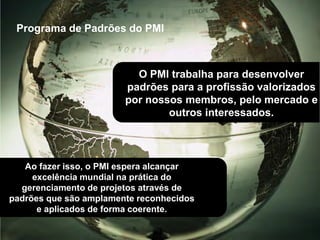 PMI®, PMP®, CAPM®, PMI-ACP®, PMI-RMP®, PMI-PBA®, PgMP® PfMP® e PMBOK® são marcas registradas do Project Management Institute, Inc
Programa de Padrões do PMI
Ao fazer isso, o PMI espera alcançar
excelência mundial na prática do
gerenciamento de projetos através de
padrões que são amplamente reconhecidos
e aplicados de forma coerente.
O PMI trabalha para desenvolver
padrões para a profissão valorizados
por nossos membros, pelo mercado e
outros interessados.
 