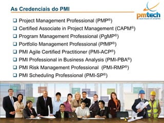 PMI®, PMP®, CAPM®, PMI-ACP®, PMI-RMP®, PMI-PBA®, PgMP® PfMP® e PMBOK® são marcas registradas do Project Management Institute, Inc
As Credenciais do PMI
 Project Management Professional (PMP®)
 Certified Associate in Project Management (CAPM®)
 Program Management Professional (PgMP®)
 Portfolio Management Professional (PfMP®)
 PMI Agile Certified Practitioner (PMI-ACP®)
 PMI Professional in Business Analysis (PMI-PBA®)
 PMI Risk Management Professional (PMI-RMP®)
 PMI Scheduling Professional (PMI-SP®)
 