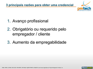 PMI®, PMP®, CAPM®, PMI-ACP®, PMI-RMP®, PMI-PBA®, PgMP® PfMP® e PMBOK® são marcas registradas do Project Management Institute, Inc
3 principais razões para obter uma credencial
1. Avanço profissional
2. Obrigatório ou requerido pelo
empregador / cliente
3. Aumento da empregabilidade
 