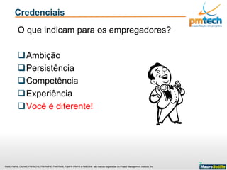 PMI®, PMP®, CAPM®, PMI-ACP®, PMI-RMP®, PMI-PBA®, PgMP® PfMP® e PMBOK® são marcas registradas do Project Management Institute, Inc
Credenciais
O que indicam para os empregadores?
Ambição
Persistência
Competência
Experiência
Você é diferente!
7
 