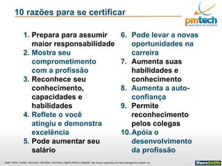 PMI®, PMP®, CAPM®, PMI-ACP®, PMI-RMP®, PMI-PBA®, PgMP® PfMP® e PMBOK® são marcas registradas do Project Management Institute, Inc
10 razões para se certificar
1. Prepara para assumir
maior responsabilidade
2. Mostra seu
comprometimento
com a profissão
3. Reconhece seu
conhecimento,
capacidades e
habilidades
4. Reflete o você
atingiu e demonstra
excelência
5. Pode aumentar seu
salário
6. Pode levar a novas
oportunidades na
carreira
7. Aumenta suas
habilidades e
conhecimento
8. Aumenta a auto-
confiança
9. Permite
reconhecimento
pelos colegas
10.Apóia o
desenvolvimento
da profissão
 
