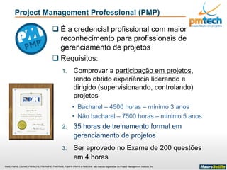PMI®, PMP®, CAPM®, PMI-ACP®, PMI-RMP®, PMI-PBA®, PgMP® PfMP® e PMBOK® são marcas registradas do Project Management Institute, Inc
Project Management Professional (PMP)
 É a credencial profissional com maior
reconhecimento para profissionais de
gerenciamento de projetos
 Requisitos:
1. Comprovar a participação em projetos,
tendo obtido experiência liderando e
dirigido (supervisionando, controlando)
projetos
• Bacharel – 4500 horas – mínimo 3 anos
• Não bacharel – 7500 horas – mínimo 5 anos
2. 35 horas de treinamento formal em
gerenciamento de projetos
3. Ser aprovado no Exame de 200 questões
em 4 horas
 