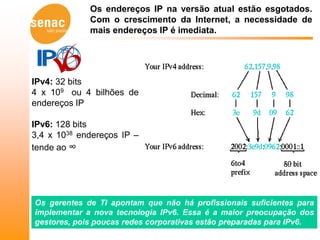 Os endereços IP na versão atual estão esgotados.
             Com o crescimento da Internet, a necessidade de
             mais endereços IP é imediata.




IPv4: 32 bits
4 x 109 ou 4 bilhões de
endereços IP

IPv6: 128 bits
3,4 x 1038 endereços IP –
tende ao ∞




Os gerentes de TI apontam que não há profissionais suficientes para
implementar a nova tecnologia IPv6. Essa é a maior preocupação dos
gestores, pois poucas redes corporativas estão preparadas para IPv6.
 