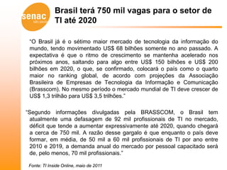 Brasil terá 750 mil vagas para o setor de
              TI até 2020

 “O Brasil já é o sétimo maior mercado de tecnologia da informação do
 mundo, tendo movimentado US$ 68 bilhões somente no ano passado. A
 expectativa é que o ritmo de crescimento se mantenha acelerado nos
 próximos anos, saltando para algo entre US$ 150 bilhões e US$ 200
 bilhões em 2020, o que, se confirmado, colocará o país como o quarto
 maior no ranking global, de acordo com projeções da Associação
 Brasileira de Empresas de Tecnologia da Informação e Comunicação
 (Brasscom). No mesmo período o mercado mundial de TI deve crescer de
 US$ 1,3 trilhão para US$ 3,5 trilhões.”

“Segundo informações divulgadas pela BRASSCOM, o Brasil tem
 atualmente uma defasagem de 92 mil profissionais de TI no mercado,
 déficit que tende a aumentar expressivamente até 2020, quando chegará
 a cerca de 750 mil. A razão desse gargalo é que enquanto o país deve
 formar, em média, de 50 mil a 60 mil profissionais de TI por ano entre
 2010 e 2019, a demanda anual do mercado por pessoal capacitado será
 de, pelo menos, 70 mil profissionais.”

 Fonte: TI Inside Online, maio de 2011
 