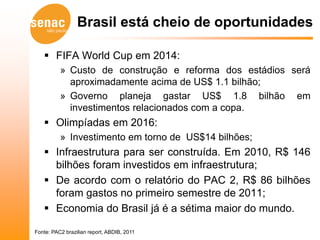 Brasil está cheio de oportunidades

    FIFA World Cup em 2014:
          » Custo de construção e reforma dos estádios será
            aproximadamente acima de US$ 1.1 bilhão;
          » Governo planeja gastar US$ 1.8 bilhão em
            investimentos relacionados com a copa.
    Olimpíadas em 2016:
          » Investimento em torno de US$14 bilhões;
    Infraestrutura para ser construída. Em 2010, R$ 146
     bilhões foram investidos em infraestrutura;
    De acordo com o relatório do PAC 2, R$ 86 bilhões
     foram gastos no primeiro semestre de 2011;
    Economia do Brasil já é a sétima maior do mundo.

Fonte: PAC2 brazilian report, ABDIB, 2011
 