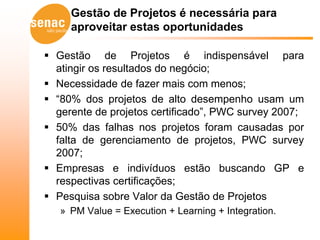 Gestão de Projetos é necessária para
     aproveitar estas oportunidades

 Gestão de Projetos é indispensável para
  atingir os resultados do negócio;
 Necessidade de fazer mais com menos;
 “80% dos projetos de alto desempenho usam um
  gerente de projetos certificado”, PWC survey 2007;
 50% das falhas nos projetos foram causadas por
  falta de gerenciamento de projetos, PWC survey
  2007;
 Empresas e indivíduos estão buscando GP e
  respectivas certificações;
 Pesquisa sobre Valor da Gestão de Projetos
   » PM Value = Execution + Learning + Integration.
 