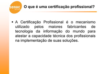 O que é uma certificação profissional?



 A Certificação Profissional é o mecanismo
  utilizado pelos maiores fabricantes de
  tecnologia da informação do mundo para
  atestar a capacidade técnica dos profissionais
  na implementação de suas soluções.
 