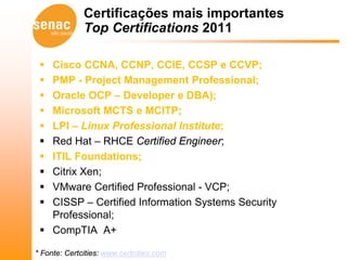 Certificações mais importantes
              Top Certifications 2011

  Cisco CCNA, CCNP, CCIE, CCSP e CCVP;
  PMP - Project Management Professional;
  Oracle OCP – Developer e DBA);
  Microsoft MCTS e MCITP;
  LPI – Linux Professional Institute;
  Red Hat – RHCE Certified Engineer;
  ITIL Foundations;
  Citrix Xen;
  VMware Certified Professional - VCP;
  CISSP – Certified Information Systems Security
   Professional;
  CompTIA A+

* Fonte: Certcities: www.certcities.com
 