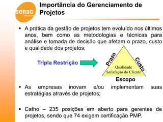 Importância do Gerenciamento de
        Projetos

 A prática da gestão de projetos tem evoluído nos últimos
  anos, bem como as metodologias e técnicas para
  análise e tomada de decisão que afetam o prazo, custo
  e qualidade dos projetos;

       Tripla Restrição
                                           Qualidade
                                     Satisfação do Cliente
                                         Escopo
 As empresas inovam e/ou              implementam           suas
  estratégias através de projetos;

 Catho – 235 posições em aberto para gerentes de
  projetos, sendo que 74 exigem certificação PMP.
 