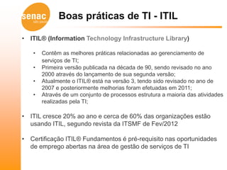 Boas práticas de TI - ITIL

• ITIL® (Information Technology Infrastructure Library)

   •   Contêm as melhores práticas relacionadas ao gerenciamento de
       serviços de TI;
   •   Primeira versão publicada na década de 90, sendo revisado no ano
       2000 através do lançamento de sua segunda versão;
   •   Atualmente o ITIL® está na versão 3, tendo sido revisado no ano de
       2007 e posteriormente melhorias foram efetuadas em 2011;
   •   Através de um conjunto de processos estrutura a maioria das atividades
       realizadas pela TI;

• ITIL cresce 20% ao ano e cerca de 60% das organizações estão
  usando ITIL, segundo revista da ITSMF de Fev/2012

• Certificação ITIL® Fundamentos é pré-requisito nas oportunidades
  de emprego abertas na área de gestão de serviços de TI
 
