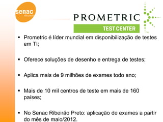  Prometric é líder mundial em disponibilização de testes
  em TI;

 Oferece soluções de desenho e entrega de testes;

 Aplica mais de 9 milhões de exames todo ano;

 Mais de 10 mil centros de teste em mais de 160
  países;

 No Senac Ribeirão Preto: aplicação de exames a partir
  do mês de maio/2012.
 