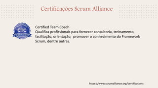 Certificações Scrum Alliance
Certified Team Coach
Qualifica profissionais para fornecer consultoria, treinamento,
facilitação, orientação, promover o conhecimento do Framework
Scrum, dentre outras.
https://www.scrumalliance.org/certifications
 