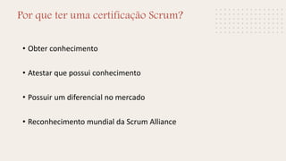 Por que ter uma certificação Scrum?
• Obter conhecimento
• Atestar que possui conhecimento
• Possuir um diferencial no mercado
• Reconhecimento mundial da Scrum Alliance
 