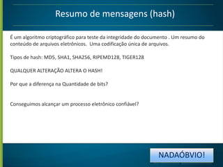Resumo de mensagens (hash)
É um algoritmo criptográfico para teste da integridade do documento . Um resumo do
conteúdo de arquivos eletrônicos. Uma codificação única de arquivos.
Tipos de hash: MD5, SHA1, SHA256, RIPEMD128, TIGER128
QUALQUER ALTERAÇÃO ALTERA O HASH!
Por que a diferença na Quantidade de bits?

Conseguimos alcançar um processo eletrônico confiável?

NADAÓBVIO!

 
