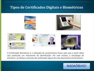 Tipos de Certificados Digitais e Biométricos

A Certificação Biométrica é a utilização de características físicas para que a partir delas
seja produzido um mecanismo de identificação. Por este motivo, a tecnologia da
biometria só reforça o conceito de certificação segura do novo documento civil brasileiro.

NADAÓBVIO!

 